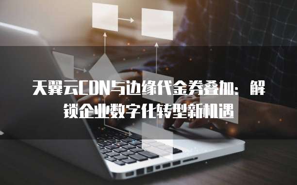 天翼云CDN与边缘代金券叠加:解锁企业数字化转型新机遇