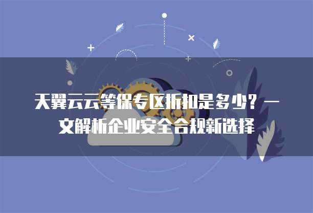 天翼云云等保专区折扣是多少?一文解析企业安全合规新选择