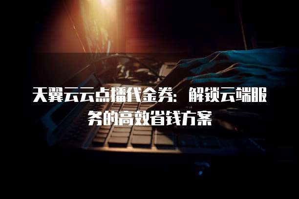 天翼云云点播代金券：解锁云端服务的高效省钱方案