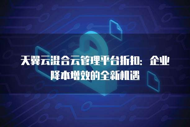 天翼云混合云管理平台折扣:企业降本增效的全新机遇