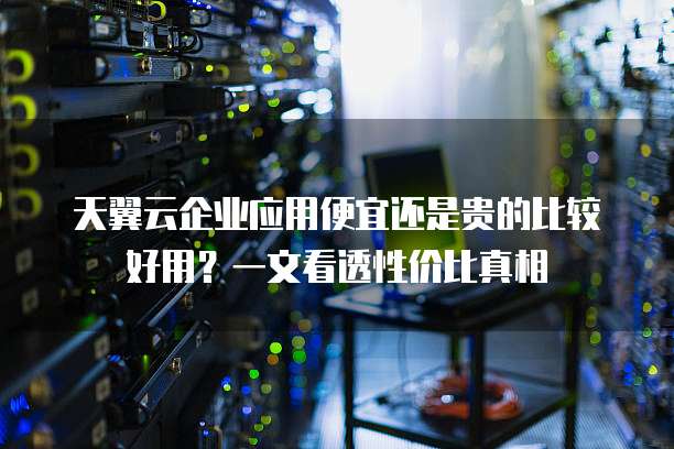天翼云企业应用便宜还是贵的比较好用?一文看透性价比真相