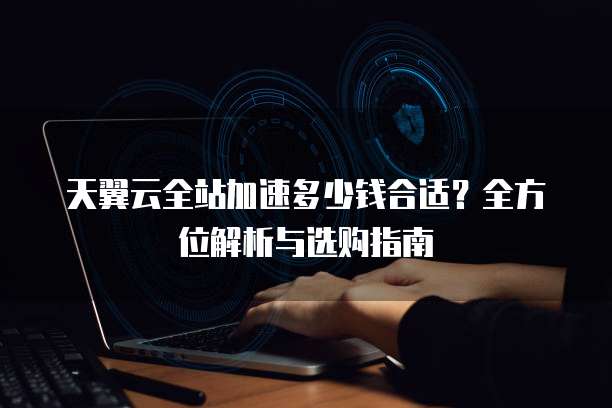 天翼云全站加速多少钱合适？全方位解析与选购指南