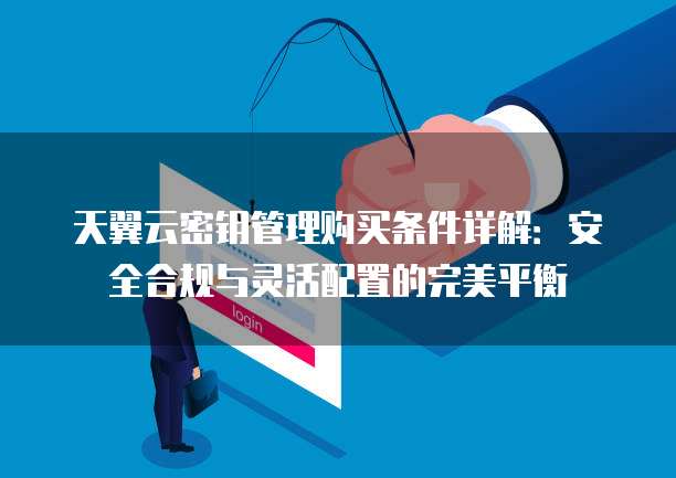 天翼云密钥管理购买条件详解:安全合规与灵活配置的完美平衡