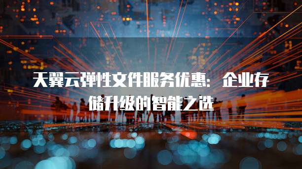 天翼云弹性文件服务优惠:企业存储升级的智能之选