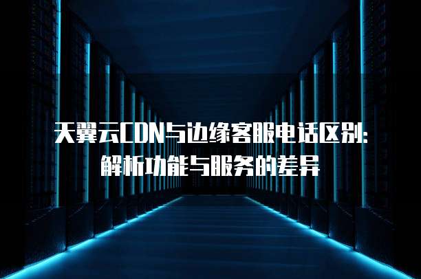 天翼云CDN与边缘客服电话区别:解析功能与服务的差异
