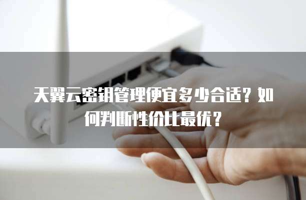 天翼云密钥管理便宜多少合适?如何判断性价比最优?