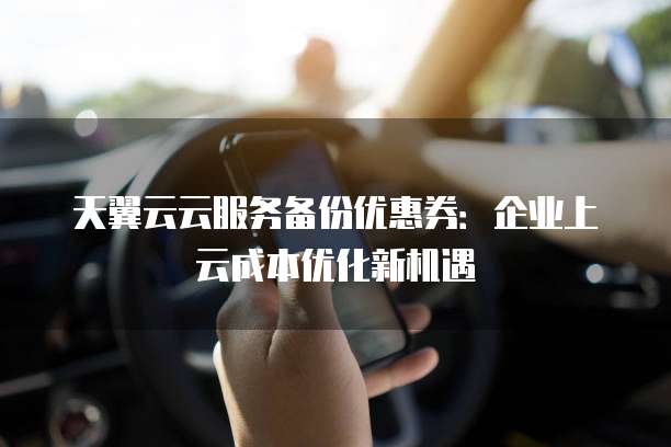 天翼云云服务备份优惠券:企业上云成本优化新机遇