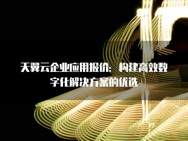 天翼云企业应用报价:构建高效数字化解决方案的优选