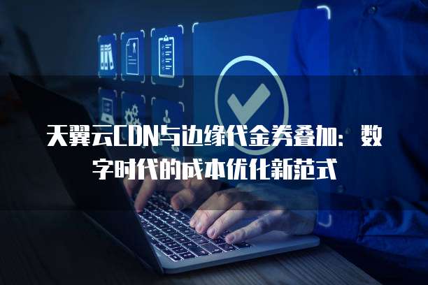 天翼云CDN与边缘代金券叠加:数字时代的成本优化新范式