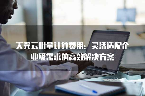 天翼云批量计算费用:灵活适配企业级需求的高效解决方案