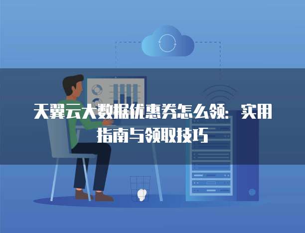 天翼云大数据优惠券怎么领:实用指南与领取技巧