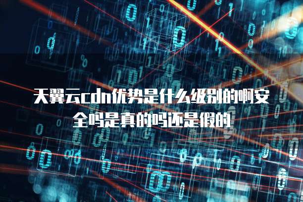 天翼云cdn优势是什么级别的啊安全吗是真的吗还是假的