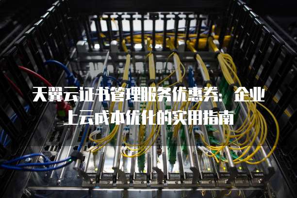 天翼云证书管理服务优惠券:企业上云成本优化的实用指南