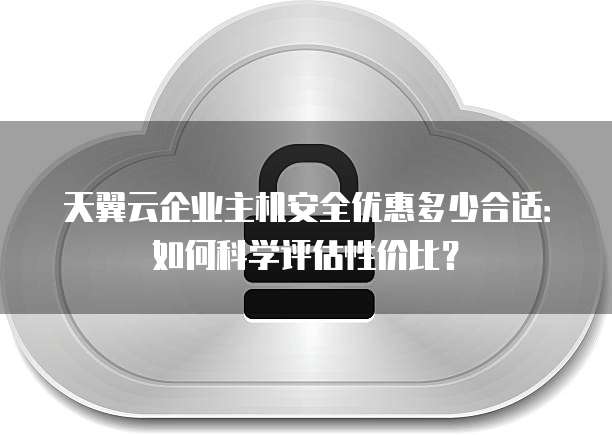 天翼云企业主机安全优惠多少合适:如何科学评估性价比?