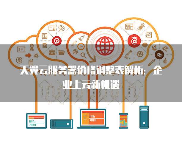 天翼云服务器价格调整表解析:企业上云新机遇