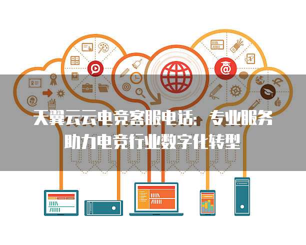 天翼云云电竞客服电话:专业服务助力电竞行业数字化转型