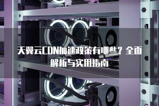 天翼云CDN加速政策有哪些？全面解析与实用指南