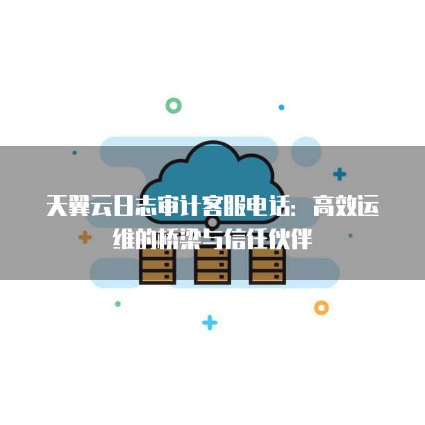 天翼云日志审计客服电话:高效运维的桥梁与信任伙伴
