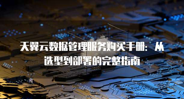 天翼云数据管理服务购买手册:从选型到部署的完整指南
