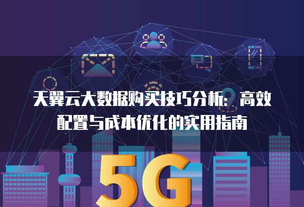 天翼云大数据购买技巧分析:高效配置与成本优化的实用指南
