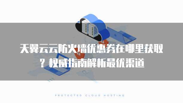 天翼云云防火墙优惠券在哪里获取?权威指南解析最优渠道