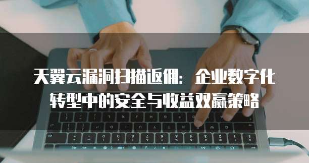天翼云漏洞扫描返佣:企业数字化转型中的安全与收益双赢策略