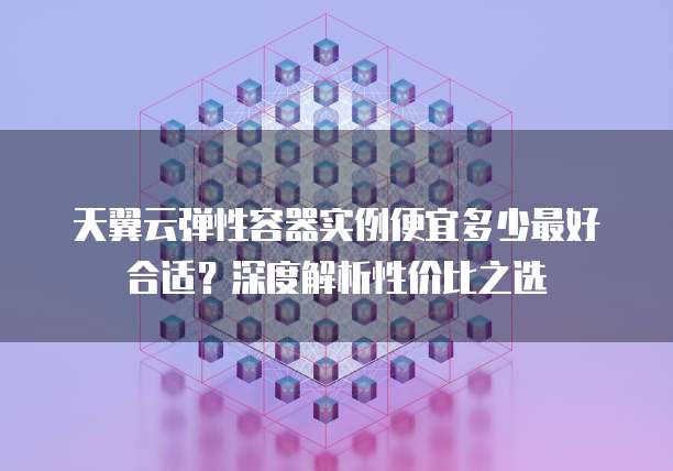 天翼云弹性容器实例便宜多少最好合适？深度解析性价比之选