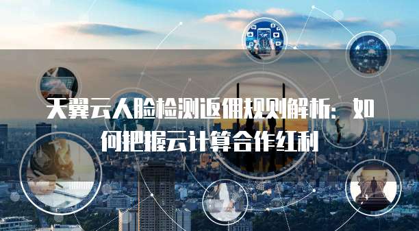 天翼云人脸检测返佣规则解析：如何把握云计算合作红利
