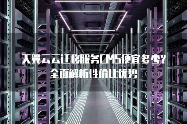 天翼云云迁移服务CMS便宜多少?全面解析性价比优势