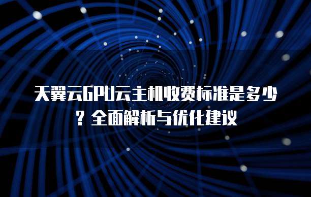 天翼云GPU云主机收费标准是多少？全面解析与优化建议