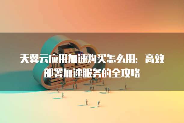 天翼云应用加速购买怎么用:高效部署加速服务的全攻略