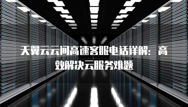天翼云云间高速客服电话详解:高效解决云服务难题