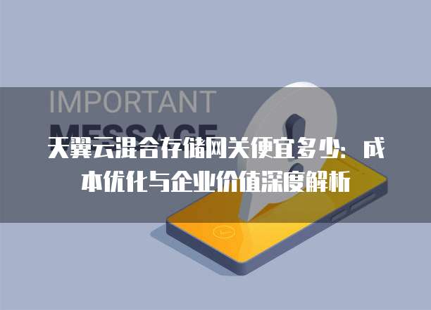 天翼云混合存储网关便宜多少:成本优化与企业价值深度解析