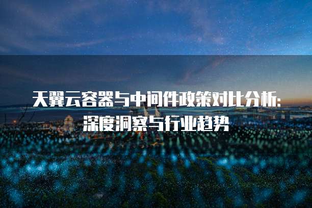 天翼云容器与中间件政策对比分析:深度洞察与行业趋势