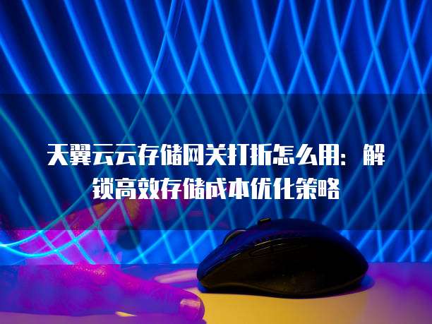 天翼云云存储网关打折怎么用:解锁高效存储成本优化策略