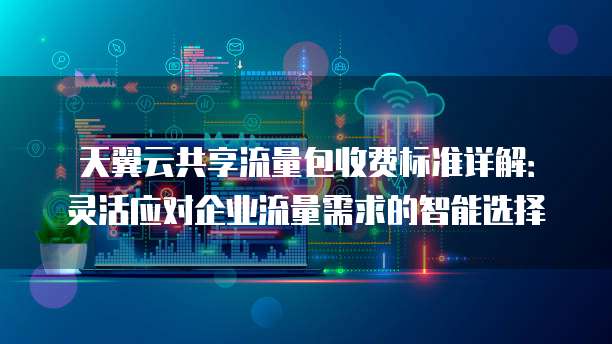天翼云共享流量包收费标准详解：灵活应对企业流量需求的智能选择
