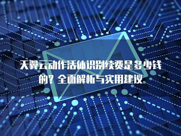 天翼云动作活体识别续费是多少钱的?全面解析与实用建议