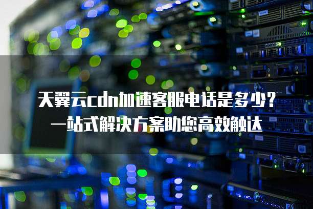 天翼云cdn加速客服电话是多少?一站式解决方案助您高效触达