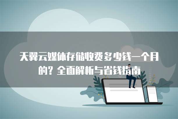 天翼云媒体存储收费多少钱一个月的？全面解析与省钱指南