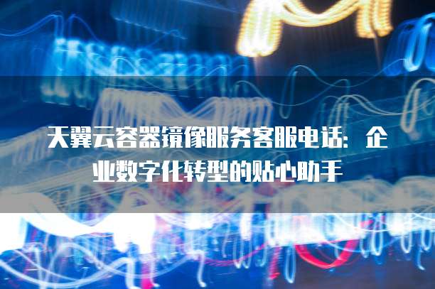 天翼云容器镜像服务客服电话:企业数字化转型的贴心助手