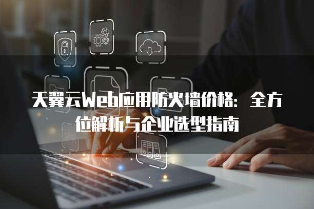 天翼云Web应用防火墙价格:全方位解析与企业选型指南
