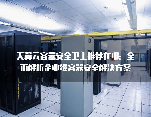 天翼云容器安全卫士推荐在哪:全面解析企业级容器安全解决方案