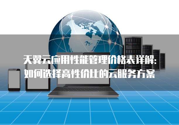 天翼云应用性能管理价格表详解:如何选择高性价比的云服务方案