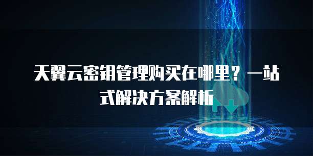 天翼云密钥管理购买在哪里？一站式解决方案解析