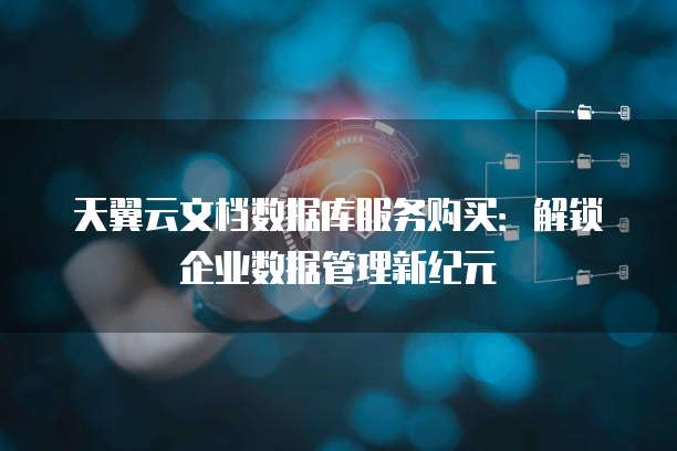 天翼云文档数据库服务购买:解锁企业数据管理新纪元