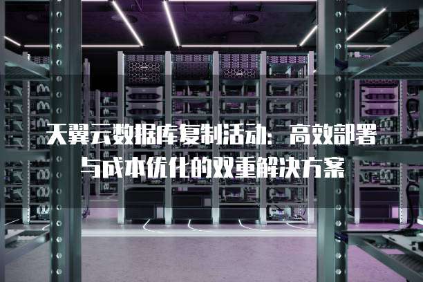 天翼云数据库复制活动：高效部署与成本优化的双重解决方案