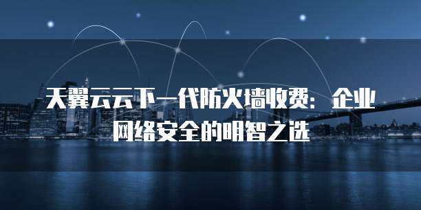 天翼云云下一代防火墙收费:企业网络安全的明智之选