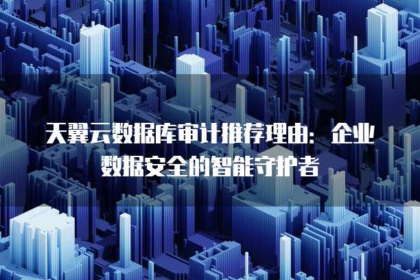 天翼云数据库审计推荐理由:企业数据安全的智能守护者