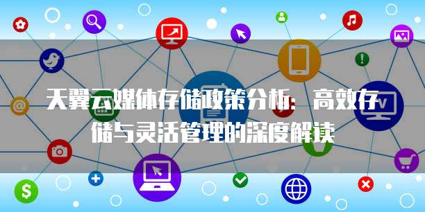 天翼云媒体存储政策分析:高效存储与灵活管理的深度解读