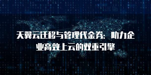 天翼云迁移与管理代金券:助力企业高效上云的双重引擎